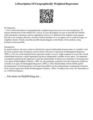 A Description Of Geographically Weighted Regression
Dr. Rogerson
1. Give a brief description of geographically weighted regression (as if you were preparing a 20
minute introduction to the method for a class). In your description, be sure to describe the method
itself, parameter estimation, and an explanation on how it is different from ordinary least squares.
Provide a list of papers that have used the method (perhaps 10 or so papers, but it could be longer, or
(slightly) shorter. Finally, describe possible disadvantages or drawbacks of the method, citing
literature where possible.
Introduction
In spatial analysis, the aim is often to identify the natural relationship between pairs of variables. And
the most common type of analysis used to achieve this aim is regression (Fotheringham Rogerson,
2009, p. 243). In a conventional linear regression model, we use a single equation to assess the overall
relationships between a single dependent and more independent variables across space. An important
assumption underlying this approach is that the relationships of interest are stationary or homogeneous
over space (Fotheringham Charlton, 1998). So, the parameter estimates from the regression model are
constant over space (Fotheringham Rogerson, 2009, p. 244). Relationships which exhibit spatial
nonstationarity (or heterogeneity) will create the problem for the interpretation of parameter estimates
from a linear regression model (Fotheringham Charlton, 1998). To address this issue, Dr. Brunsdaon et
al., (1996) developed a
... Get more on HelpWriting.net ...
 