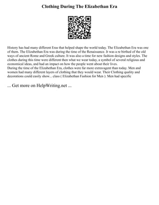 Clothing During The Elizabethan Era
History has had many different Eras that helped shape the world today. The Elizabethan Era was one
of them. The Elizabethan Era was during the time of the Renaissance. It was a re birthed of the old
ways of ancient Rome and Greek culture. It was also a time for new fashion designs and styles. The
clothes during this time were different then what we wear today, a symbol of several religious and
economical ideas, and had an impact on how the people went about their lives.
During the time of the Elizabethan Era, clothes were far more extravagent than today. Men and
women had many different layers of clothing that they would wear. Their Clothing quality and
decorations could easily show... class ( Elizabethan Fashion for Men ). Men had specific
... Get more on HelpWriting.net ...
 