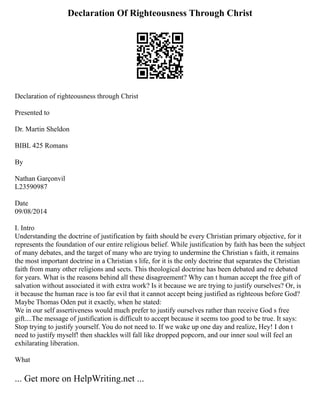 Declaration Of Righteousness Through Christ
Declaration of righteousness through Christ
Presented to
Dr. Martin Sheldon
BIBL 425 Romans
By
Nathan Garçonvil
L23590987
Date
09/08/2014
I. Intro
Understanding the doctrine of justification by faith should be every Christian primary objective, for it
represents the foundation of our entire religious belief. While justification by faith has been the subject
of many debates, and the target of many who are trying to undermine the Christian s faith, it remains
the most important doctrine in a Christian s life, for it is the only doctrine that separates the Christian
faith from many other religions and sects. This theological doctrine has been debated and re debated
for years. What is the reasons behind all these disagreement? Why can t human accept the free gift of
salvation without associated it with extra work? Is it because we are trying to justify ourselves? Or, is
it because the human race is too far evil that it cannot accept being justified as righteous before God?
Maybe Thomas Oden put it exactly, when he stated:
We in our self assertiveness would much prefer to justify ourselves rather than receive God s free
gift....The message of justification is difficult to accept because it seems too good to be true. It says:
Stop trying to justify yourself. You do not need to. If we wake up one day and realize, Hey! I don t
need to justify myself! then shackles will fall like dropped popcorn, and our inner soul will feel an
exhilarating liberation.
What
... Get more on HelpWriting.net ...
 