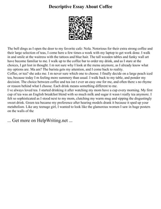 Descriptive Essay About Coffee
The bell dings as I open the door to my favorite cafe: Nola. Notorious for their extra strong coffee and
their large selection of teas, I come here a few times a week with my laptop to get work done. I walk
in and smile at the waitress with the tattoos and blue hair. The tall wooden tables and funky wall art
have become familiar to me. I walk up to the coffee bar to order my drink, and as I stare at the
choices, I get lost in thought. I m not sure why I look at the menu anymore, as I already know what
my options are. Ma am? The barista gets my attention, and I come back to reality.
Coffee, or tea? she asks me. I m never sure which one to choose. I finally decide on a large peach iced
tea, because today I m feeling more summery than usual. I walk back to my table, and ponder my
decision. The choice between coffee and tea isn t ever an easy one for me, and often there s no rhyme
or reason behind what I choose. Each drink means something different to me.
I ve always loved tea. I started drinking it after watching my mom have a cup every morning. My first
cup of tea was an English breakfast blend with so much milk and sugar it wasn t really tea anymore. I
felt so sophisticated as I stood next to my mom, clutching my warm mug and sipping the disgustingly
sweet drink. Green tea became my preference after hearing models drank it because it sped up your
metabolism. Like any teenage girl, I wanted to look like the glamorous women I saw in huge posters
on the walls of the
... Get more on HelpWriting.net ...
 