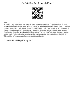 St Patrick s Day Research Paper
Fig 1.
St. Patrick s day is a cultural and religious event celebrated on march 17, the death date of Saint
Patrick otherwise known as Patron Saint of Ireland. St. Patrick s day was officially made a Christian
feast day in the early 17th century, the day celebrates Saint Patrick and the arrival of Christianity to
Ireland. St. Patrick s day is a public holiday in most of the world such as Canada, Great Britain,
United states, Australia, New Zealand, and Argentina. The wearing of green and shamrock is very
popular on St Patrick s day, the colour green has been associated with Ireland since the 1640 s.
This tradition of wearing green has been passed on to be one
... Get more on HelpWriting.net ...
 
