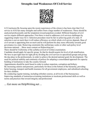 Strengths And Weaknesses Of Civil Service
4.2 Conclusion By focusing upon the recent experiences of the citizen is has been clear that Civil
service in AJ K has many strengths and suffers from a large number of weaknesses. These should be
analyzed professionally and the temptation toward populism avoided. Different branches of civil
service require different approaches. First there is need to addressee civil services challenges by
suggesting simple ways for it .Selection procedure must be fair in achieving goals of a state. If
selection is not on merit then it will reduce efficiency on which whole civil service depends. Base of
civil servant is appointing him on merit and he will perform his duty more efficiently towards good
governance in a state. Removing constraints like unified pay scales or other such policy level
decisions national ... Show more content on Helpwriting.net ...
There should be Uniformity of the syllabus at level of written examination.
Candidate should apply for specific group. So that he should acquire his level of job stratification.
We have to put right man for right job by dividing the civil services in specialized groups and giving
the due place to the professionals, in order to achieve the desired national goals for development. The
need for political stability and continuity of polices for adopting a consolidated approach for capacity
building of institutions to take the country forward.
Appointments should be merit based in order to reduce nepotism, corruption and bribery.
By increasing salaries and pensions, particularly for those at the bottom of the hierarchy, providing
better housing, transport and health insurance for all government employees, and subsidized schooling
for their children.
By conducting regular training, including refresher courses, at all levels of the bureaucracy.
Improving standards of instruction at training institutions to inculcate professional skills as well as
norms and practices that reward integrity and professional
... Get more on HelpWriting.net ...
 