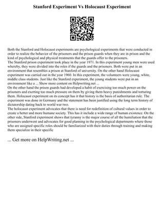 Stanford Experiment Vs Holocaust Experiment
Both the Stanford and Holocaust experiments are psychological experiments that were conducted in
order to realize the behavior of the prisoners and the prison guards when they are in prison and the
kind of psychological and physical treatments that the guards offer to the prisoners.
The Stanford prison experiment took place in the year 1971. In this experiment young men were used
whereby, they were divided into the roles if the guards and the prisoners. Both were put in an
environment that resembles a prison at Stanford of university. On the other hand Holocaust
experiment was carried out in the year 1960. In this experiment, the volunteers were young, white,
middle class students. Just like the Stanford experiment, the young students were put in an
environment like a ... Show more content on Helpwriting.net ...
On the other hand the prison guards had developed a habit of exercising too much power on the
prisoners and exerting too much pressure on them by giving them heavy punishments and torturing
them. Holocaust experiment on its concept has it that history is the basis of authoritarian rule. The
experiment was done in Germany and the statement has been justified using the long term history of
dictatorship dating back to world war two.
The holocaust experiment advocates that there is need for redefinition of cultural values in order to
create a better and more humane society. This has it include a wide range of human existence. On the
other side, Stanford experiment shows that tyranny is the major course of all the humiliation that the
prisoners underwent and advocates for good planning in the psychological departments where those
who are assigned specific roles should be familiarized with their duties through training and making
them specialize in their specific
... Get more on HelpWriting.net ...
 