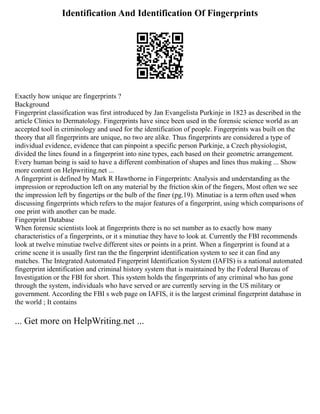 Identification And Identification Of Fingerprints
Exactly how unique are fingerprints ?
Background
Fingerprint classification was first introduced by Jan Evangelista Purkinje in 1823 as described in the
article Clinics to Dermatology. Fingerprints have since been used in the forensic science world as an
accepted tool in criminology and used for the identification of people. Fingerprints was built on the
theory that all fingerprints are unique, no two are alike. Thus fingerprints are considered a type of
individual evidence, evidence that can pinpoint a specific person Purkinje, a Czech physiologist,
divided the lines found in a fingerprint into nine types, each based on their geometric arrangement.
Every human being is said to have a different combination of shapes and lines thus making ... Show
more content on Helpwriting.net ...
A fingerprint is defined by Mark R Hawthorne in Fingerprints: Analysis and understanding as the
impression or reproduction left on any material by the friction skin of the fingers, Most often we see
the impression left by fingertips or the bulb of the finer (pg.19). Minutiae is a term often used when
discussing fingerprints which refers to the major features of a fingerprint, using which comparisons of
one print with another can be made.
Fingerprint Database
When forensic scientists look at fingerprints there is no set number as to exactly how many
characteristics of a fingerprints, or it s minutiae they have to look at. Currently the FBI recommends
look at twelve minutiae twelve different sites or points in a print. When a fingerprint is found at a
crime scene it is usually first ran the the fingerprint identification system to see it can find any
matches. The Integrated Automated Fingerprint Identification System (IAFIS) is a national automated
fingerprint identification and criminal history system that is maintained by the Federal Bureau of
Investigation or the FBI for short. This system holds the fingerprints of any criminal who has gone
through the system, individuals who have served or are currently serving in the US military or
government. According the FBI s web page on IAFIS, it is the largest criminal fingerprint database in
the world ; It contains
... Get more on HelpWriting.net ...
 