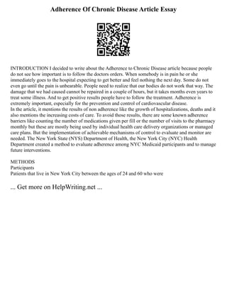 Adherence Of Chronic Disease Article Essay
INTRODUCTION I decided to write about the Adherence to Chronic Disease article because people
do not see how important is to follow the doctors orders. When somebody is in pain he or she
immediately goes to the hospital expecting to get better and feel nothing the next day. Some do not
even go until the pain is unbearable. People need to realize that our bodies do not work that way. The
damage that we had caused cannot be repaired in a couple of hours, but it takes months even years to
treat some illness. And to get positive results people have to follow the treatment. Adherence is
extremely important, especially for the prevention and control of cardiovascular disease.
In the article, it mentions the results of non adherence like the growth of hospitalizations, deaths and it
also mentions the increasing costs of care. To avoid those results, there are some known adherence
barriers like counting the number of medications given per fill or the number of visits to the pharmacy
monthly but these are mostly being used by individual health care delivery organizations or managed
care plans. But the implementation of achievable mechanisms of control to evaluate and monitor are
needed. The New York State (NYS) Department of Health, the New York City (NYC) Health
Department created a method to evaluate adherence among NYC Medicaid participants and to manage
future interventions.
METHODS
Participants
Patients that live in New York City between the ages of 24 and 60 who were
... Get more on HelpWriting.net ...
 