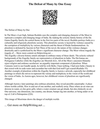 The Defeat of Many by One Essay
The Defeat of Many by One
In The Moor s Last Sigh, Salman Rushdie uses the complex and changing character of the Moor to
represent a complex and changing image of India. By making the eclectic family history of the Da
Gama Zogoiby family the central theme in the first two parts of the novel, Rushdie portrays India as a
culturally and religiously pluralistic society. This pluralistic society is layered by violence caused by
the corruption of multiplicity by various characters and the threat of Hindu fundamentalism. As
pluralism is defeated by fascism in Part Three of the novel, the nature of the violence changes
drastically and is symbolized by the Moor s significant character change: The Moor whose tragedy the
tragedy of ... Show more content on Helpwriting.net ...
The Zogoiby s diverse history entails attempts to embrace many of these ideals. The eclectic cultural
backgrounds of the Zogoiby family are representative of pluralism in India. The Da Gamas are
Portuguese Catholics while the Zogoibys are Moorish Jews. All of the Moor s ancestors blatantly
reject religion and embrace secularism: an arguably important component of pluralism. When
Camoens went to see Gandhi speak, he told his wife Belle, I hear nothing. I had seen India s beauty in
that crowd with its soda water and cucumber but with that God stuff I got scared (Rushdie 55).
Another example of pluralism within the Zogoiby family is Aurora s artwork, especially her childhood
paintings in which she strives to represent the variety and multiplicity in the vision of the world and
the vision of India. As Aurora ages, however, her childhood visions of pluralism are significantly
changed.
Although Aurora s later paintings also embrace pluralism, they reveal possible catastrophe: A place
where worlds collide, flow in and out of one another, and washofy away. Place where an air man can
drowno in water, or else grow gills; where a water creature can get drunk, but also chokeofy on air.
One universe, one dimension, one country, one dream, bumpo ing into another, or being under or on
top of. Call it Palimpstine (226).
This image of Mooristan shows the danger of multiple worlds
... Get more on HelpWriting.net ...
 
