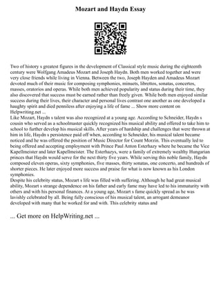Mozart and Haydn Essay
Two of history s greatest figures in the development of Classical style music during the eighteenth
century were Wolfgang Amadeus Mozart and Joseph Haydn. Both men worked together and were
very close friends while living in Vienna. Between the two, Joseph Hayden and Amadeus Mozart
devoted much of their music for composing symphonies, minuets, librettos, sonatas, concertos,
masses, oratorios and operas. While both men achieved popularity and status during their time, they
also discovered that success must be earned rather than freely given. While both men enjoyed similar
success during their lives, their character and personal lives contrast one another as one developed a
haughty spirit and died penniless after enjoying a life of fame ... Show more content on
Helpwriting.net ...
Like Mozart, Haydn s talent was also recognized at a young age. According to Schneider, Haydn s
cousin who served as a schoolmaster quickly recognized his musical ability and offered to take him to
school to further develop his musical skills. After years of hardship and challenges that were thrown at
him in life, Haydn s persistence paid off when, according to Schneider, his musical talent became
noticed and he was offered the position of Music Director for Count Morzin. This eventually led to
being offered and accepting employment with Prince Paul Anton Esterhazy where he became the Vice
Kapellmeister and later Kapellmeister. The Esterhazys, were a family of extremely wealthy Hungarian
princes that Haydn would serve for the next thirty five years. While serving this noble family, Haydn
composed eleven operas, sixty symphonies, five masses, thirty sonatas, one concerto, and hundreds of
shorter pieces. He later enjoyed more success and praise for what is now known as his London
symphonies.
Despite his celebrity status, Mozart s life was filled with suffering. Although he had great musical
ability, Mozart s strange dependence on his father and early fame may have led to his immaturity with
others and with his personal finances. At a young age, Mozart s fame quickly spread as he was
lavishly celebrated by all. Being fully conscious of his musical talent, an arrogant demeanor
developed with many that he worked for and with. This celebrity status and
... Get more on HelpWriting.net ...
 