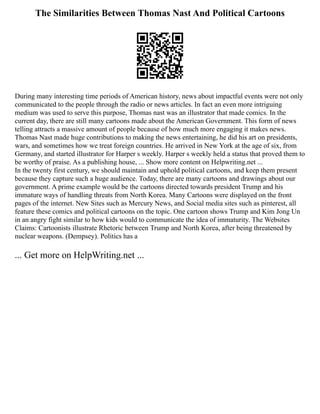 The Similarities Between Thomas Nast And Political Cartoons
During many interesting time periods of American history, news about impactful events were not only
communicated to the people through the radio or news articles. In fact an even more intriguing
medium was used to serve this purpose, Thomas nast was an illustrator that made comics. In the
current day, there are still many cartoons made about the American Government. This form of news
telling attracts a massive amount of people because of how much more engaging it makes news.
Thomas Nast made huge contributions to making the news entertaining, he did his art on presidents,
wars, and sometimes how we treat foreign countries. He arrived in New York at the age of six, from
Germany, and started illustrator for Harper s weekly. Harper s weekly held a status that proved them to
be worthy of praise. As a publishing house, ... Show more content on Helpwriting.net ...
In the twenty first century, we should maintain and uphold political cartoons, and keep them present
because they capture such a huge audience. Today, there are many cartoons and drawings about our
government. A prime example would be the cartoons directed towards president Trump and his
immature ways of handling threats from North Korea. Many Cartoons were displayed on the front
pages of the internet. New Sites such as Mercury News, and Social media sites such as pinterest, all
feature these comics and political cartoons on the topic. One cartoon shows Trump and Kim Jong Un
in an angry fight similar to how kids would to communicate the idea of immaturity. The Websites
Claims: Cartoonists illustrate Rhetoric between Trump and North Korea, after being threatened by
nuclear weapons. (Dempsey). Politics has a
... Get more on HelpWriting.net ...
 
