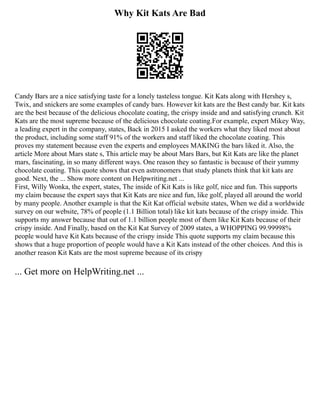 Why Kit Kats Are Bad
Candy Bars are a nice satisfying taste for a lonely tasteless tongue. Kit Kats along with Hershey s,
Twix, and snickers are some examples of candy bars. However kit kats are the Best candy bar. Kit kats
are the best because of the delicious chocolate coating, the crispy inside and and satisfying crunch. Kit
Kats are the most supreme because of the delicious chocolate coating.For example, expert Mikey Way,
a leading expert in the company, states, Back in 2015 I asked the workers what they liked most about
the product, including some staff 91% of the workers and staff liked the chocolate coating. This
proves my statement because even the experts and employees MAKING the bars liked it. Also, the
article More about Mars state s, This article may be about Mars Bars, but Kit Kats are like the planet
mars, fascinating, in so many different ways. One reason they so fantastic is because of their yummy
chocolate coating. This quote shows that even astronomers that study planets think that kit kats are
good. Next, the ... Show more content on Helpwriting.net ...
First, Willy Wonka, the expert, states, The inside of Kit Kats is like golf, nice and fun. This supports
my claim because the expert says that Kit Kats are nice and fun, like golf, played all around the world
by many people. Another example is that the Kit Kat official website states, When we did a worldwide
survey on our website, 78% of people (1.1 Billion total) like kit kats because of the crispy inside. This
supports my answer because that out of 1.1 billion people most of them like Kit Kats because of their
crispy inside. And Finally, based on the Kit Kat Survey of 2009 states, a WHOPPING 99.99998%
people would have Kit Kats because of the crispy inside This quote supports my claim because this
shows that a huge proportion of people would have a Kit Kats instead of the other choices. And this is
another reason Kit Kats are the most supreme because of its crispy
... Get more on HelpWriting.net ...
 