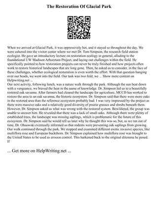 The Restoration Of Glacial Park
When we arrived at Glacial Park, it was oppressively hot, and it stayed so throughout the day. We
were ushered into the visitor center where we met Dr. Tom Simpson, the research field station
ecologist. He gave an introductory lecture on restoration ecology in general, alluding to the
foundational UW Madison Arboretum Project, and laying out challenges within the field. He
specifically pointed to how restoration projects can never be truly finished and how projects often
work to restore historical landscapes that are long gone. Then, he asked us to consider, in the face of
these challenges, whether ecological restoration is even worth the effort. With that question hanging
over our heads, we went into the field. Our task was two fold; we ... Show more content on
Helpwriting.net ...
Our next activity, following lunch, was a nature walk through the park. Although the sun beat down
with a vengeance, we braved the heat in the name of knowledge. Dr. Simpson led us to a beautifully
restored oak savanna. After farmers had cleared the landscape for agriculture, MCCD has worked to
restore the area to an oak savanna, the historic ecosystem. Dr. Simpson said that there were more oaks
in the restored area than the reference ecosystem probably had. I was very impressed by the project as
there were massive oaks and a relatively good diversity of prairie grasses and shrubs beneath them.
However, Dr. Simpson asked us what was wrong with the restored system. Bewildered, the group was
unable to answer him. He revealed that there was a lack of small oaks. Although there were plenty of
established trees, the landscape was missing saplings, which is problematic for the future of this
ecosystem. Dr. Simpson said he would tell us later why he thought this was so, but, as we ran out of
time, Dr. Ohsowski eventually informed us that rodents were preventing oak saplings from growing.
Our walk continued through the park. We stopped and examined different exotic invasive species, like
multiflora rose and European buckthorn. Dr. Simpson explained how multiflora rose was brought to
the United States to be used as erosion control. This harkened back to the original dilemma he posed.
If
... Get more on HelpWriting.net ...
 