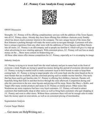 J.C. Penney Case Analysis Essay example
SWOT Discussion
Strengths: J.C. Penney will be offering complimentary services with the addition of the Town Square
into all J.C. Penney stores. Already they have been offering free children s haircuts every Sunday
which has drawn much customer interest to the company. The new unique layout of the stores that
Ron Johnson is pushing through will make the stores easier to navigate through. Customers will also
have a unique experience from any other store with the additions of Town Squares and Main Streets
into all stores. J.C. Penney is an old company and so people are familiar it, which will give it a step up
when advertising its new retailing approach. With consistent prices, J.C. Penney will not lose as much
money on the ... Show more content on Helpwriting.net ...
All these other stores offer intense competition for J.C. Penney, especially as it is revamping its image.
Industry Analysis
J.C. Penney is trying to re invent itself into the retail industry and put its name back at the front of
everyone s mind. People are trying to spend less money during this period of economic downturn and
J.C. Penney is trying to market itself to make customers loyal to their brands in order to keep them
coming back. J.C. Penney is trying to target people who will come back into the store based on the in
store brands that are available, and the consistent pricing such as middle income families. One tactic
that has been used to get families into J.C. Penney is offering free children s haircuts. Parents will
hopefully bring their kids in and then browse through the store afterward. Competition during and
after the conversion to the new store layouts and pricing will be steep. Stores like Macy s, Kohls, and
Target offer many similar products and styles to J.C Penney at similar prices. Other stores like
Nordstrom are more expensive but have very loyal customers. J.C. Penney will need to attract
customers that traditionally shop at other stores as well as bring back customers who quit shopping at
J.C. Penney and went to other stores. Without these customers there will not be enough sales to make
back the money spent on renovations, as well as on consistent pricing of merchandise.
Segmentation Analysis
Current Target Market:
... Get more on HelpWriting.net ...
 