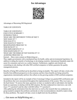 Iso Advantages
Advantages of Becoming ISO Registered
TABLE OF CONTENTS
TABLE OF CONTENTS 2
EXECUTIVE SUMMARY 3
INTRODUCTION 4
WHAT ARE THE DIFFERENT TYPES OF ISO? 5
WHY HAVE IT? 7
WHO HAS IT? 8
WHO WANTS IT? WHY? 9
REGISTRATION PROCESS? 10
WHO RUNS IT? 12
WHO IMPLEMENTS IT? 13
WHO MAINTAINS IT? 14
WHAT ARE THE RISKS OF NOT HAVING IT? 15
AUDITING PROCESS? 16
Internal ... Show more content on Helpwriting.net ...
They supply governments with a mechanical base for health, safety and environmental legislation. In
addition to aiding the transfer of technology to developing countries, International Standards make life
easier for consumers and serve as a safety measure. Furthermore, suppliers and clientele are
committing to only dealing with other ISO certified companies to further guarantee the quality
management process.
Benefits of being ISO certified can be described as being invaluable. This report will take a look at the
benefits from different perspectives in the economy and how these benefits are being noticed by
organizations internationally and how this reflects on the growing number of ISO certified companies.
Included in the report will be an example of how Conestoga College was granted ISO certification and
the problems that were encountered throughout the implementation of the system. Why was it put on
the back burner ? To answer the many questions we had, we needed to talk to individuals who had the
hands on experience in dealing with the ISO situation. We then conducted two interviews; one with
Joyce ??? ( position?) and the other with Bill Jeffery ??? ( position?).
After gathering the information from the interviews as well as the research that was conducted, our
group needed to pinpoint the problems and decide on what recommendations should be made to help
fix these problems. The report will take a more in depth look into the problems
... Get more on HelpWriting.net ...
 