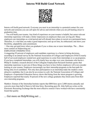 Interns Will Build Good Network
Interns will build good network. Everyone you meet in an internship is a potential contact for your
network and someone you can call upon for advice and referrals when you are job hunting closer to
graduation time.
 You will build your resume. Any kind of experience on your resume is helpful, but career relevant
internship experience will make a better impression on employers than your serving job. Many
employers use internships as a trial period and will already have plans to recruit on a permanent basis.
Therefore, it s vital that you make a good impression; turn up on time, be enthusiastic and show your
flexibility, adaptability and commitment.
 One may get paid more when you graduate if you ve done one or more internships. The ... Show
more content on Helpwriting.net ...
EMPLOYER S PERSPECTIVE:
A staggering 95 percent of employers said candidate experience is a factor in hiring decisions,
according to an annual survey by the National Association of Colleges and Employers (NACE) nearly
half of surveyed employers wanted new grad experience to come from internships or co op programs.
If you have completed internships, you will clearly have an edge over your classmates who haven t.
Philip D. Gardner, research director of the Collegiate Employment Research Institute quotes that
internship experience is just one of those things you have to have before employers will even consider
looking at your resume. Employers increasingly see their internship programs as the best path for
hiring entry level candidates. Not only does participation in an internship make the student a more
attractive candidate, but it can also be an avenue to a job. the National Association of Colleges and
Employer s Experiential Education Survey shows that hiring from the intern program is growing.
Employers reported that nearly 36 percent of the new college graduates they hired came from their
own internship programs.
Matthew Zinman of the Internship Institute reports that IBM hires up to 2,000 interns annually and
converts more than half of them to full time hires. Recruiting guru Dr. John Sullivan writes on the
Electronic Recruiting Exchange that the most effective sources I have worked with have consistently
found that quality
... Get more on HelpWriting.net ...
 