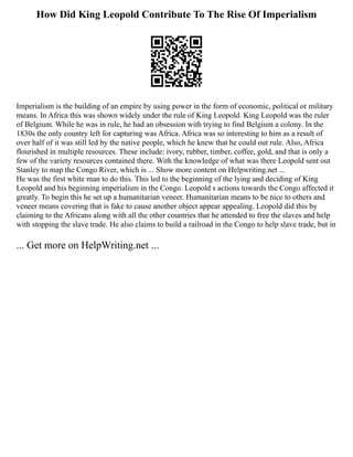 How Did King Leopold Contribute To The Rise Of Imperialism
Imperialism is the building of an empire by using power in the form of economic, political or military
means. In Africa this was shown widely under the rule of King Leopold. King Leopold was the ruler
of Belgium. While he was in rule, he had an obsession with trying to find Belgium a colony. In the
1830s the only country left for capturing was Africa. Africa was so interesting to him as a result of
over half of it was still led by the native people, which he knew that he could out rule. Also, Africa
flourished in multiple resources. These include: ivory, rubber, timber, coffee, gold, and that is only a
few of the variety resources contained there. With the knowledge of what was there Leopold sent out
Stanley to map the Congo River, which is ... Show more content on Helpwriting.net ...
He was the first white man to do this. This led to the beginning of the lying and deciding of King
Leopold and his beginning imperialism in the Congo. Leopold s actions towards the Congo affected it
greatly. To begin this he set up a humanitarian veneer. Humanitarian means to be nice to others and
veneer means covering that is fake to cause another object appear appealing. Leopold did this by
claiming to the Africans along with all the other countries that he attended to free the slaves and help
with stopping the slave trade. He also claims to build a railroad in the Congo to help slave trade, but in
... Get more on HelpWriting.net ...
 