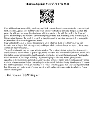 Thomas Aquinas Views On Free Will
Free will is defined as the ability to choose and think voluntarily without the constraint or necessity of
faith. Thomas Aquinas says that the will is what allows you to chose from one thing or another. The
power by which we are moved to obtain that which we desire is the will. Free will is the desire of
good. It is not simply the matter of apprehending the good and then just sitting there and looking at it.
It is an actual desire of the good. It is a will to have the good; to have that happiness. It is an appetite
of power but it is a rational appetite of power.
Free will is the freedom to chose. It is aiming to act in what you think is best for you. Free will
includes man acting as their own agent and making the choices of whether or not to do ... Show more
content on Helpwriting.net ...
The professor is not trying to reason with the student. The professor is just saying there is a negative
consequence so do not do this. Aquinas says people have free will and therefore can chose. In this case
the student should choose not to cheat because he or she does not want that punishment. Aquinas also
mentions that all of the things including , arguments trying to convince people, giving advice,
appealing to their emotions, exhortations, are ways that influence people and do not necessarily appeal
to them. It is not necessarily just convincing them of the truth. It is just simply showing them if you do
this bad thing then you would get punished or if you do something good then you would get rewarded
but this would only make sense if people have free will and therefore can make free choices. People
are not forced against
... Get more on HelpWriting.net ...
 