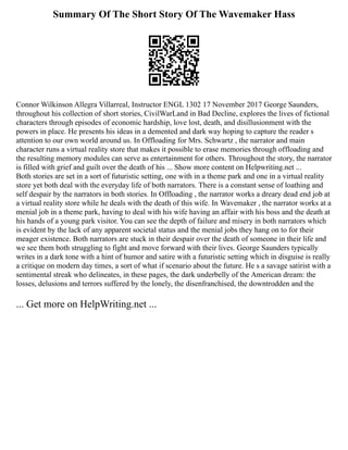 Summary Of The Short Story Of The Wavemaker Hass
Connor Wilkinson Allegra Villarreal, Instructor ENGL 1302 17 November 2017 George Saunders,
throughout his collection of short stories, CivilWarLand in Bad Decline, explores the lives of fictional
characters through episodes of economic hardship, love lost, death, and disillusionment with the
powers in place. He presents his ideas in a demented and dark way hoping to capture the reader s
attention to our own world around us. In Offloading for Mrs. Schwartz , the narrator and main
character runs a virtual reality store that makes it possible to erase memories through offloading and
the resulting memory modules can serve as entertainment for others. Throughout the story, the narrator
is filled with grief and guilt over the death of his ... Show more content on Helpwriting.net ...
Both stories are set in a sort of futuristic setting, one with in a theme park and one in a virtual reality
store yet both deal with the everyday life of both narrators. There is a constant sense of loathing and
self despair by the narrators in both stories. In Offloading , the narrator works a dreary dead end job at
a virtual reality store while he deals with the death of this wife. In Wavemaker , the narrator works at a
menial job in a theme park, having to deal with his wife having an affair with his boss and the death at
his hands of a young park visitor. You can see the depth of failure and misery in both narrators which
is evident by the lack of any apparent societal status and the menial jobs they hang on to for their
meager existence. Both narrators are stuck in their despair over the death of someone in their life and
we see them both struggling to fight and move forward with their lives. George Saunders typically
writes in a dark tone with a hint of humor and satire with a futuristic setting which in disguise is really
a critique on modern day times, a sort of what if scenario about the future. He s a savage satirist with a
sentimental streak who delineates, in these pages, the dark underbelly of the American dream: the
losses, delusions and terrors suffered by the lonely, the disenfranchised, the downtrodden and the
... Get more on HelpWriting.net ...
 