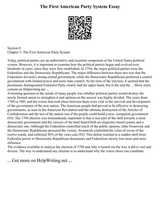 The First American Party System Essay
Section 8
Chapter 5: The First American Party System
Today, political parties are an authoritative and essential component of the United States political
system. However, it is important to examine how the political parties began and evolved over
hundreds of years, since they were first established. In 1794, the major political parties were the
Federalists and the Democratic Republicans. The major difference between these two was that the
Federalists favored a strong central government, while the Democratic Republicans preferred a central
government with limited power and more state control. At the time of the election, it seemed that the
prominent, distinguished Federalist Party clearly had the upper hand, but in the end the ... Show more
content on Helpwriting.net ...
A looming question in the minds of many people was whether political parties would destroy the
newly formed union or strengthen it and opinion on the answer was highly divided. The years from
1789 to 1801 and the events that took place between them were vital in the survival and development
of the government of the new nation. The American people had proved to be effective in destroying
governments, as seen in the American Revolution and the ultimate destruction of the Articles of
Confederation and the test of the nation was if the people could build a new, competent government
(93). The 1794 election was tremendously important in that it was part of the shift towards a more
democratic government and the citizens of the land feared both an oligarchic based system and a
democratic one. Although the Federalists controlled much of the public opinion, John Swanwick and
the Democratic Republicans procured the victory. Swanwick controlled the votes of seven of the
twelve wards, and collected 56% of the votes cast (93). This defeat resulted in a sudden shift from
Federalist power to Democratic Republican dominance and Federalism slowly lost more and more
influence.
The evidence available to analyze the election of 1794 and why it turned out the way it did is vast and
diverse. The way to understand any election is to understand why the voters chose one candidate
... Get more on HelpWriting.net ...
 