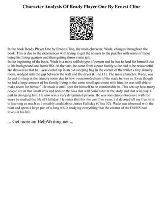 Character Analysis Of Ready Player One By Ernest Cline
In the book Ready Player One by Ernest Cline, the main character, Wade, changes throughout the
book. This is due to the experiences with trying to get the answer to the puzzles with some of these
being his living quarters and then getting thrown into jail.
In the beginning of the book, Wade is a more selfish type of person and he has to fend for himself due
to his background and home life. At the start, he came from a poor family so he had to be resourceful.
He showed us that he ...was curled up in an old sleeping bag in the corner of the trailer s tiny laundry
room, wedged into the gap between the wall and the dryer (Cline 13). The main character, Wade, was
forced to sleep in the laundry room due to how overcrowdedness of the stack he was in. Even though
he had a large amount of his family living in the same small apartment with him, he was still able to
make room for himself. He made a small spot for himself to be comfortable in. This sets up how many
people are in that small area and adds to the loss that will come later in the story and that will play a
part in changing him. He also was a very determined person. He was sometimes obsessive with the
ways he studied the life of Halliday. He states that For the past five years, I d devoted all my free time
to learning as much as I possibly could about James Halliday (Cline 52). Wade was obsessed with the
hunt and spent a large part of a long while studying everything that the creator of the OASIS had
loved in his life.
... Get more on HelpWriting.net ...
 