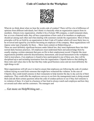 Code of Conduct in the Workplace
What do we think about when we hear the words code of conduct? There will be a lot of difference of
opinions from different individuals, but I think it is basically what an organization expects from its
members. Almost every organization, whether it be a Fortune 500 company, a small restaurant chain,
bar, or even a fraternal order, they all have expectations of how each of its members or employees
should act among each other and when dealing with customers outside the organization. Most of these
principles will be set forth by an organization in their Code of Conduct which will most likely have to
be reviewed and signed by you before becoming an employee of the company. Most organizations will
impose some type of penalty for those ... Show more content on Helpwriting.net ...
These are most definitely significant because under federal law, they must implement these into their
normal daily business practices. All employees must understand them and acknowledge them by
usually singing a written statement that goes on file in their employment record. Chipotle like most
organizations prohibits unlawful discrimination, harassment, and sexual harassment in the workplace.
And in most places, if an employee is found to have participated in one of these acts, they will be
disciplined up to and including termination from the organization. Chipotle believes that abiding by
these rules and values due to the fact that they make good business sense and are most definitely the
right things to do!
Most organizations will tell you it is hard to ensure that employees are following the code of conduct
without relying on word from someone that might have witnessed the violation. In the case of
Chipotle, they could install cameras in their restaurants to help monitor the day to day activity of their
employees. They could offer the employees surveys to see how the management team is doing around
them and ask them certain questions about the code of conduct policies to see if they feel someone is
in violation of them. It is hard in a business of fast food to always watch each employee and how they
act around each other and the customers. The managers and
... Get more on HelpWriting.net ...
 