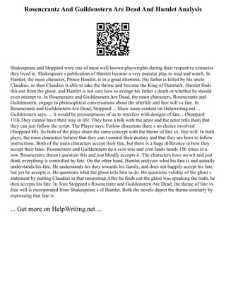 Rosencrantz And Guildenstern Are Dead And Hamlet Analysis
Shakespeare and Stoppard were one of most well known playwrights during their respective centuries
they lived in. Shakespeare s publication of Hamlet became a very popular play to read and watch. In
Hamlet, the main character, Prince Hamlet, is in a great dilemma. His father is killed by his uncle
Claudius, so then Claudius is able to take the throne and become the King of Denmark. Hamlet finds
this out from the ghost, and Hamlet is not sure how to avenge his father s death or whether he should
even attempt to. In Rosencrantz and Guildenstern Are Dead, the main characters, Rosencrantz and
Guildenstern, engage in philosophical conversations about the afterlife and free will vs fate. In
Rosencrantz and Guildenstern Are Dead, Stoppard ... Show more content on Helpwriting.net ...
Guildenstern says, ... it would be presumptuous of us to interfere with designs of fate... (Stoppard
110).They cannot have their way in life. They have a talk with the actor and the actor tells them that
they can just follow the script. The Player says, Follow directions there s no choice involved
(Stoppard 80). So both of the plays share the same concept with the theme of fate vs. free will. In both
plays, the main characters believe that they can t control their destiny and that they are born to follow
instructions. Both of the main characters accept their fate, but there is a huge difference in how they
accept their fates. Rosencrantz and Guildenstern do a coin toss and coin lands heads 156 times in a
row. Rosencrantz doesn t question this and just blindly accepts it. The characters have no wit and just
think everything is controlled by fate. On the other hand, Hamlet analyzes what his fate is and actually
understands his fate. He understands his duty towards his family, and does not happily accept his fate,
but yet he accepts it. He questions what the ghost tells him to do. He questions validity of the ghost s
statement by putting Claudius in that mousetrap.After he finds out the ghost was speaking the truth, he
then accepts his fate. In Tom Stoppard s Rosencrantz and Guildenstern Are Dead, the theme of fate vs.
free will is incorporated from Shakespeare s of Hamlet. Both the novels depict the theme similarly by
expressing that fate is
... Get more on HelpWriting.net ...
 
