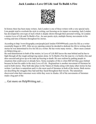Jack London s Love Of Life And To Build A Fire
In history there has been many writers. Jack London is one of those writers with a very special style.
Lots people tend to overlook the style in writing, not focusing on its impact on meaning. Jack London
has developed his own type of style which is deeply shown through their personal writing. In London
s stories Love of Life and To Build a Fire , he uses poetic style, multiple literary movements in his
writing and tons of themes throughout his stories.
According to http://www.biography.com/people/jack london 9385499#early years his life as a writer
essentially began in 1893. After an eye opening contest he decided to dedicate his life to writing short
stories he was determined to live his life as a writer. He has wrote many stories ... Show more content
on Helpwriting.net ...
He used determinism in both of the stories; in Love of Life Bill leaves the man behind and he has to
fight through all the rough unforgiving nature alone. In To Build a Fire the man try s to build a fire and
does succeed and gives up so he ends up freezing to death. He uses realism by putting people in
situations that could occur or already have. Some examples of this is when Bill left they guys behind
because he hurt his ankle in the story Love of Life . Regionalism is another movement of literature he
used in both stories. They both take place in the Yukon of Alaska along with many other stories he has
written. Last there is naturalism and it is the most used of literature in both of the stories. Both stories
are describing the struggles they had and they faced throughout their travels. The naturalism
discovered what their outcomes were while they were in Alaska. All of the movements of literature
made a hug part of the
... Get more on HelpWriting.net ...
 