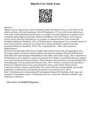 Digoxin Case Study Essay
Question 1:
Digoxin toxicity. Digoxin has a narrow therapeutic index and chronic toxicity is more likely in the
elderly and those with renal impairment. Since Mr Buchanan is 75 years old, he may already have
some form of renal impairment and therefore is at a higher risk of developing toxic serums levels if
continually taking Digoxin (Australian Medicines Handbook, 2016 and Nickson, 2014). Digoxin
toxicity can be caused by prolonged use, an overdose or a general increase in the current dose
(Australian Medicines Handbook, 2016). If Mr Buchanan is taking digoxin for an extended amount of
time, he may build up a tolerance to its effects due to being consistently exposed to the drug
(Australian Medicines Handbook, 2016). This is significant risk ... Show more content on
Helpwriting.net ...
Document any abnormal results (lower or higher than normal levels) in the nursing progress notes.
Encourage regular oral fluids to keep his kidneys and renal tract hydrated. Monitor Mr Buchanan s
fluid intake and output through a Fluid Balance Chart (FBC) and/or daily weighs. This is important in
Mr Buchanan s case as Digoxin is renally excreted and if his ability to excrete fluid decreases, digoxin
levels may build up and increase (Nickson, 2014) Consider a fluid restriction to prevent possible fluid
overloading due to his decreased renal function (Vera, 2011). Perform a urinalysis when possible to
find levels of Specific Gravity (how concentrated the urine is), pH, Protein, Blood, Nitrites,
Leukocytes, Ketones, Glucose and Bilirubin. The results of this test can help identify any possible
impairment in renal function and identify the presence of an infection (Vera, 2011).
Risk 3 Arrhythmias due to drug induced QT prolongation Educate Mr Buchanan on the signs and
symptoms of arrhythmias such as: A fluttering in his chest. Chest pain. Shortness of breath. Light
headedness or dizziness.
... Get more on HelpWriting.net ...
 