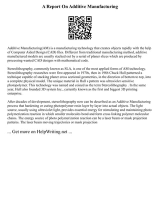 A Report On Additive Manufacturing
Additive Manufacturing(AM) is a manufacturing technology that creates objects rapidly with the help
of Computer Aided Design (CAD) files. Different from traditional manufacturing method, additive
manufactured models are usually stacked out by a serial of planer slices which are produced by
processing wanted CAD designs with mathematical code.
Stereolithography, commonly known as SLA, is one of the most applied forms of AM technology.
Stereolithography researches were first appeared in 1970s, then in 1986 Chuck Hull patterned a
technique capable of stacking planer cross sectional geometries, in the direction of bottom to top, into
a complete physical model. The unique material in Hull s pattern was ultraviolet sensitive
photopolymer. This technology was named and coined as the term Stereolithography . In the same
year, Hull also founded 3D system Inc., currently known as the first and biggest 3D printing
enterprise.
After decades of development, stereolithography now can be described as an Additive Manufacturing
process that hardening or curing photopolymer resin layer by layer into actual objects. The light
source, usually using ultraviolet light, provides essential energy for stimulating and maintaining photo
polymerization reaction in which smaller molecules bond and form cross linking polymer molecular
chains. The energy source of photo polymerization reaction can be a laser beam or mask projection
patterns. The laser beam moving trajectories or mask projection
... Get more on HelpWriting.net ...
 