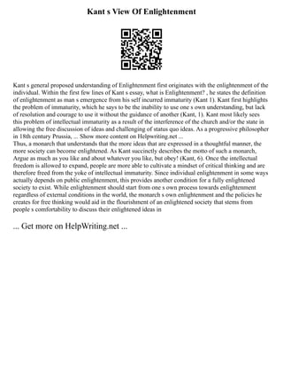 Kant s View Of Enlightenment
Kant s general proposed understanding of Enlightenment first originates with the enlightenment of the
individual. Within the first few lines of Kant s essay, what is Enlightenment? , he states the definition
of enlightenment as man s emergence from his self incurred immaturity (Kant 1). Kant first highlights
the problem of immaturity, which he says to be the inability to use one s own understanding, but lack
of resolution and courage to use it without the guidance of another (Kant, 1). Kant most likely sees
this problem of intellectual immaturity as a result of the interference of the church and/or the state in
allowing the free discussion of ideas and challenging of status quo ideas. As a progressive philosopher
in 18th century Prussia, ... Show more content on Helpwriting.net ...
Thus, a monarch that understands that the more ideas that are expressed in a thoughtful manner, the
more society can become enlightened. As Kant succinctly describes the motto of such a monarch,
Argue as much as you like and about whatever you like, but obey! (Kant, 6). Once the intellectual
freedom is allowed to expand, people are more able to cultivate a mindset of critical thinking and are
therefore freed from the yoke of intellectual immaturity. Since individual enlightenment in some ways
actually depends on public enlightenment, this provides another condition for a fully enlightened
society to exist. While enlightenment should start from one s own process towards enlightenment
regardless of external conditions in the world, the monarch s own enlightenment and the policies he
creates for free thinking would aid in the flourishment of an enlightened society that stems from
people s comfortability to discuss their enlightened ideas in
... Get more on HelpWriting.net ...
 