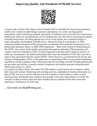Improving Quality And Standards Of Health Services
A recent study, by Baur, Fehr, Mayer, Pawlu Schaudel (2011) concluded that the growing demand in
health sector, resulted in rapid change in patients expectations. As a result, meeting patients
expectations, while maintaining standards and quality of healthcare service has been the crucial part in
health sector. However, maintaining the service standards does not only refer to increasing the number
of health professionals. Providing optimal care service to the patient, also contributes hugely in
improving quality and standards of health service. Taking this thing in consideration, in 1994,
continuing medical education (CME) programme was launched and it gradually broadened to cover
professional education. Hence, in 2000, CME programme ... Show more content on Helpwriting.net ...
The HCPC, also expects all the health registered professionals to undertake CPD programme and
comply to their five standards of CPD, to remain registered with them and for fitness to practise. If,
under any circumstances, the health professionals fail to meet the standards of CPD, they may ask to
remove their registration from the register (HCPC, 2014). However, as mentioned by the Society and
College of Radiographers (2014, a), the importance of undertaking CPD is not just about maintaining
registration with the regulatory body. CPD ensures that the knowledge and skill of health professionals
are up to date and relevant, it ensures continue competence and monitors personal and professional
effectiveness (Giri et al., 2012).
In a journal, by Shlom (2014), she stated, The CPD model is cyclical and involves 4 phases: reflect,
plan, learn, and evaluate. Monitoring and recording activities, undertaken by health professionals as a
part of CPD, serves as a tool for reflection and self evaluation. It allows them to reflect on their
learning/actions and identify their weakness and strength. It also gives them chance to evaluate the
outcomes of their activities, learn from their mistakes/success and plan for the future from their
experiences. Furthermore, by following
... Get more on HelpWriting.net ...
 