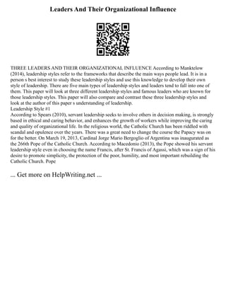 Leaders And Their Organizational Influence
THREE LEADERS AND THEIR ORGANIZATIONAL INFLUENCE According to Manktelow
(2014), leadership styles refer to the frameworks that describe the main ways people lead. It is in a
person s best interest to study these leadership styles and use this knowledge to develop their own
style of leadership. There are five main types of leadership styles and leaders tend to fall into one of
them. This paper will look at three different leadership styles and famous leaders who are known for
those leadership styles. This paper will also compare and contrast these three leadership styles and
look at the author of this paper s understanding of leadership.
Leadership Style #1
According to Spears (2010), servant leadership seeks to involve others in decision making, is strongly
based in ethical and caring behavior, and enhances the growth of workers while improving the caring
and quality of organizational life. In the religious world, the Catholic Church has been riddled with
scandal and opulence over the years. There was a great need to change the course the Papacy was on
for the better. On March 19, 2013, Cardinal Jorge Mario Bergoglio of Argentina was inaugurated as
the 266th Pope of the Catholic Church. According to Macedonio (2013), the Pope showed his servant
leadership style even in choosing the name Francis, after St. Francis of Agassi, which was a sign of his
desire to promote simplicity, the protection of the poor, humility, and most important rebuilding the
Catholic Church. Pope
... Get more on HelpWriting.net ...
 