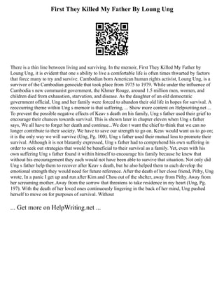First They Killed My Father By Loung Ung
There is a thin line between living and surviving. In the memoir, First They Killed My Father by
Loung Ung, it is evident that one s ability to live a comfortable life is often times thwarted by factors
that force many to try and survive. Cambodian born American human rights activist, Loung Ung, is a
survivor of the Cambodian genocide that took place from 1975 to 1979. While under the influence of
Cambodia s new communist government, the Khmer Rouge, around 1.5 million men, women, and
children died from exhaustion, starvation, and disease. As the daughter of an old democratic
government official, Ung and her family were forced to abandon their old life in hopes for survival. A
reoccurring theme within Ung s memoir is that suffering, ... Show more content on Helpwriting.net ...
To prevent the possible negative effects of Keav s death on his family, Ung s father used their grief to
encourage their chances towards survival. This is shown later in chapter eleven when Ung s father
says, We all have to forget her death and continue...We don t want the chief to think that we can no
longer contribute to their society. We have to save our strength to go on. Keav would want us to go on;
it is the only way we will survive (Ung, Pg. 100). Ung s father used their mutual loss to promote their
survival. Although it is not blatantly expressed, Ung s father had to comprehend his own suffering in
order to seek out strategies that would be beneficial to their survival as a family. Yet, even with his
own suffering Ung s father found it within himself to encourage his family because he knew that
without his encouragement they each would not have been able to survive that situation. Not only did
Ung s father help them to recover after Keav s death, but he also helped them to each develop the
emotional strength they would need for future reference. After the death of her close friend, Pithy, Ung
wrote, In a panic I get up and run after Kim and Chou out of the shelter, away from Pithy. Away from
her screaming mother. Away from the sorrow that threatens to take residence in my heart (Ung, Pg.
197). With the death of her loved ones continuously lingering in the back of her mind, Ung pushed
herself to move on for purposes of survival. Without
... Get more on HelpWriting.net ...
 