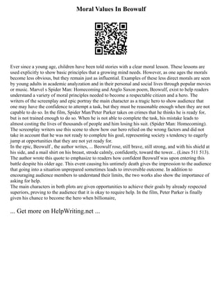 Moral Values In Beowulf
Ever since a young age, children have been told stories with a clear moral lesson. These lessons are
used explicitly to show basic principles that a growing mind needs. However, as one ages the morals
become less obvious, but they remain just as influential. Examples of these less direct morals are seen
by young adults in academic analyzation and in their personal and social lives through popular movies
or music. Marvel s Spider Man: Homecoming and Anglo Saxon poem, Beowulf, exist to help readers
understand a variety of moral principles needed to become a respectable citizen and a hero. The
writers of the screenplay and epic portray the main character as a tragic hero to show audience that
one may have the confidence to attempt a task, but they must be reasonable enough when they are not
capable to do so. In the film, Spider Man/Peter Parker takes on crimes that he thinks he is ready for,
but is not trained enough to do so. When he is not able to complete the task, his mistake leads to
almost costing the lives of thousands of people and him losing his suit. (Spider Man: Homecoming).
The screenplay writers use this scene to show how our hero relied on the wrong factors and did not
take in account that he was not ready to complete his goal, representing society s tendency to eagerly
jump at opportunities that they are not yet ready for.
In the epic, Beowulf , the author writes, ... Beowulf rose, still brave, still strong, and with his shield at
his side, and a mail shirt on his breast, strode calmly, confidently, toward the tower... (Lines 511 513).
The author wrote this quote to emphasize to readers how confident Beowulf was upon entering this
battle despite his older age. This event causing his untimely death gives the impression to the audience
that going into a situation unprepared sometimes leads to irreversible outcome. In addition to
encouraging audience members to understand their limits, the two works also show the importance of
asking for help.
The main characters in both plots are given opportunities to achieve their goals by already respected
superiors, proving to the audience that it is okay to require help. In the film, Peter Parker is finally
given his chance to become the hero when billionaire,
... Get more on HelpWriting.net ...
 