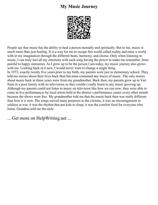 My Music Journey
People say that music has the ability to heal a person mentally and spiritually. But to me, music is
much more than just healing. It is a way for me to escape this world called reality and enter a world
with in my imagination through the different beats, harmony, and chorus. Only when listening to
music, I can truly feel all my emotions with each song having the power to make me remember, from
painful to happy memories. As I grew up to be the person I am today, my music journey also grows
with me. Looking back at it now, I would never want to change a single thing.
In 1973, exactly twenty five years prior to my birth, my parents were just in elementary school. They
told me stories about their lives back then but none contained any traces of music. The only stories
about music back in those years were from my grandmother. Back then, my parents grew up in Viet
Nam in a poor family with no televisions so they couldn t really listen to any music growing up.
Although my parents could not listen to music on television like how we can now; they were able to
come to live performances by local artists held at the district s performance center every other month
because the shows were free. My grandmother told me that the music back then was really different
than how it is now. The songs served many purposes to the citizens, it was an encouragement to
soldiers at war, it was the rhythm that put kids to sleep, it was the comfort food for everyone who
listen. Grandma told me the style
... Get more on HelpWriting.net ...
 