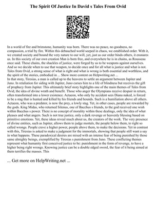 The Spirit Of Justice In David s Tales From Ovid
In a world of fire and brimstone, humanity was born. There was no peace, no goodness, no
compassion, a trial by fire. Within this debauched world seeped in chaos, we established order. With it,
we created society and bound the very nature to our will, yet, just as our order binds others, it ensnares
us. In this society of our own creation Man is born free, and everywhere he is in chains, as Rousseau
once said. These chains, the shackles of justice, were forged by us to be weapons against ourselves.
And so we decide when to use that weapon, to decide once and for all what is justice and what is not.
Tales from Ovid, a strong sense of what is right and what is wrong is both essential and worthless, and
the spirit of the stories, embodied in ... Show more content on Helpwriting.net ...
In that story, Tiresias, a man is called up to the heavens to settle an argument between Jupiter and
Juno. In retaliation for siding with Jupiter, Juno curses him to a life of blindness but receives the gift
of prophecy from Jupiter. This ultimately brief story highlights one of the main themes of Tales from
Ovid, the idea of divine wrath and benefit. Those who anger the Olympians receive despair in return,
often transformed into a lower existence. Actaeon, who only by accident sees Diana naked, is forced
to be a stag that is hunted and killed by his friends and hounds. Such is a humiliation above all others.
Actaeon, who was a predator, is now the prey, a lowly stag. Yet, in other cases, people are rewarded by
the gods. King Midas, who returned Silenus, one of Bacchus s friends, to the god received one wish
within Bacchus s power. There is no concept of morality within these dealings, only the idea of what
pleases and what angers. Such is not true justice, only a dark revenge or heavenly blessing based on
primitive emotions. Yet, these ideas reveal much about us, the creators of the work. The very presence
of divine entities, such as Jupiter, allows them to judge mortals, the people below them, to right so
called wrongs. People crave a higher power, people above them, to make the decisions. Yet in contrast
with this, Tiresias is asked to make a judgment for the immortals, showing that people still want a say
in what happens. These paradoxical desires are mixed with an intense fear of being punished by those
same almighty beings, exemplified by Tiresias s punishment from Juno. These conflicting themes
represent what humanity first conceived justice to be: punishment in the form of revenge, to have a
higher being right wrongs. Knowing justice can be a double edged sword, the fear of it being aimed at
them terrifies the masses. This
... Get more on HelpWriting.net ...
 