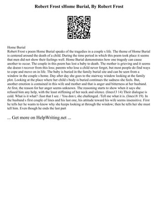 Robert Frost sHome Burial, By Robert Frost
Home Burial
Robert Frost s poem Home Burial speaks of the tragedies in a couple s life. The theme of Home Burial
is centered around the death of a child. During the time period in which this poem took place it seems
that men did not show their feelings well. Home Burial demonstrates how one tragedy can cause
another to occur. The couple in this poem has lost a baby to death. The mother is grieving and it seems
she doesn t recover from this loss; parents who lose a child never forget, but most people do find ways
to cope and move on in life. The baby is buried in the family burial site and can be seen from a
window in the couple s home. Day after day she goes to the stairway window looking at the family
plot. Looking at the place where her child s body is buried continues the sadness she feels. But,
another emotion is contained in this wife and mother and that is anger and bitterness at her husband.
At first, the reason for her anger seems unknown. The reasoning starts to show when it says she
refused him any help, with the least stiffening of her neck and silence. (lines13 14) Their dialogue is
cold. What is it what? /Just that I see. / You don t, she challenged. /Tell me what it is. (lines18 19). In
the husband s first couple of lines and his last one, his attitude toward his wife seems insensitive. First
he tells her he wants to know why she keeps looking at through the window; then he tells her she must
tell him. Even though he ends the last part
... Get more on HelpWriting.net ...
 