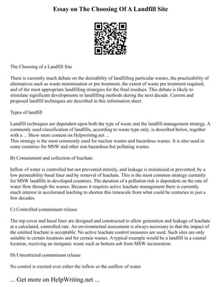 Essay on The Choosing Of A Landfill Site
The Choosing of a Landfill Site
There is currently much debate on the desirability of landfilling particular wastes, the practicability of
alternatives such as waste minimisation or pre treatment, the extent of waste pre treatment required,
and of the most appropriate landfilling strategies for the final residues. This debate is likely to
stimulate significant developments in landfilling methods during the next decade. Current and
proposed landfill techniques are described in this information sheet.
Types of landfill
Landfill techniques are dependent upon both the type of waste and the landfill management strategy. A
commonly used classification of landfills, according to waste type only, is described below, together
with a ... Show more content on Helpwriting.net ...
This strategy is the most commonly used for nuclear wastes and hazardous wastes. It is also used in
some countries for MSW and other non hazardous but polluting wastes.
B) Containment and collection of leachate
Inflow of water is controlled but not prevented entirely, and leakage is minimised or prevented, by a
low permeability basal liner and by removal of leachate. This is the most common strategy currently
for MSW landfills in developed countries. The duration of a pollution risk is dependent on the rate of
water flow through the wastes. Because it requires active leachate management there is currently
much interest in accelerated leaching to shorten this timescale from what could be centuries to just a
few decades.
C) Controlled contaminant release
The top cover and basal liner are designed and constructed to allow generation and leakage of leachate
at a calculated, controlled rate. An environmental assessment is always necessary to that the impact of
the emitted leachate is acceptable. No active leachate control measures are used. Such sites are only
suitable in certain locations and for certain wastes. A typical example would be a landfill in a coastal
location, receiving an inorganic waste such as bottom ash from MSW incineration.
D) Unrestricted contaminant release
No control is exerted over either the inflow or the outflow of water.
... Get more on HelpWriting.net ...
 