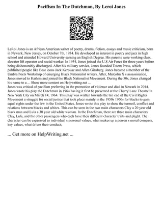 Pacifism In The Dutchman, By Leroi Jones
LeRoi Jones is an African American writer of poetry, drama, fiction, essays and music criticism, born
in Newark, New Jersey, on October 7th, 1934. He developed an interest in poetry and jazz in high
school and attended Howard University earning an English Degree. His parents were working class,
elevator lift operator and social worker. In 1954, Jones joined the U.S Air Force for three years before
being dishonorably discharged. After his military service, Jones founded Totem Press, which
published people like Beat icons Jack Kerouac and Allen Ginsberg. Jones became a member of the
Umbra Poets Workshop of emerging Black Nationalist writers. After, Malcolm X s assassination,
Jones moved to Harlem and joined the Black Nationalist Movement. During the 50s, Jones changed
his name to a ... Show more content on Helpwriting.net ...
Jones was critical of pacifism preferring in the promotion of violence and died in Newark in 2014.
Jones wrote his play the Dutchman in 1964 having it first be presented at the Cherry Lane Theatre in
New York City on March 14, 1964. This play was written towards the tail end of the Civil Rights
Movement a struggle for social justice that took place mainly in the 1950s 1960s for blacks to gain
equal rights under the law in the United States. Jones wrote this play to show the turmoil, conflict and
relations between blacks and whites. This can be seen in the two main characters Clay a 20 year old
black man and Lula a 30 year old white woman. In the Dutchman, there are three main characters
Clay, Lula, and the other passengers who each have their different character traits and plight. The
character can be expressed as individual s personal values, what makes up a person s moral compass,
key values, what drives their conduct;
... Get more on HelpWriting.net ...
 