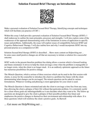 Solution Focused Brief Therapy an Introduction
Make a personal evaluation of Solution Focused Brief Therapy, Identifying concepts and techniques
which will facilitate you practice of CBT. |
Within this essay I shall provide a personal evaluation of Solution Focused Brief Therapy (SFBT). I
shall endeavour to outline the main principles, processes and strengths. I will also explore some of the
weaknesses of the approach demonstrating some of the limitations in terms of application to specific
issues and problems. Additionally, the essay will explore issues of compatibility between SFBT and
Cognitive Behavioural Therapy. I will also outline how and why I would incorporate SFBT into my
personal practice as a companion to CBT.
Solution focused brief therapy (SFBT) is described ... Show more content on Helpwriting.net ...
In some cases small positive changes are all that are necessary to initiate a solution for a successful
outcome.
SFBT works in the present therefore problem free dialog allows a session which is forward looking
and future orientated. It strives to help the client envisage a time when the problem is manageable or
no longer exists, when the client is no longer stuck . It is an endlessly optimistic approach as the future
has numerous possibilities for positive change.
The Miracle Question, which a serious of three exercises which can be used in the first session with
clients, is away for the counsellor to introduce the client to a problem free future with the client
demonstrating what changes can be envisaged. The miracle question can be asked in various
formulations. Whatever wording and phrasing is most appropriate for your client is used.
The Miracle Question is future orientated and asks the client to envisage a time free from any issue,
thus allowing the client a glimpse of their life without that particular problem. It is extremely useful
for a client whose goals are indistinguishable as it can elucidate where they want to be. The follow up
questions are designed to give the client a glimpse of their possible problem free future and
emphasises the positive changes to themselves their environment and relationship with others. It is
these questions which will reinforce the client s positive goals. As Burwell
... Get more on HelpWriting.net ...
 