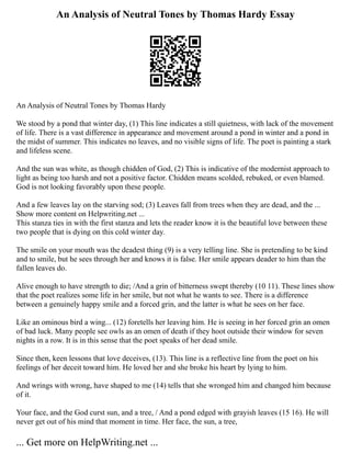 An Analysis of Neutral Tones by Thomas Hardy Essay
An Analysis of Neutral Tones by Thomas Hardy
We stood by a pond that winter day, (1) This line indicates a still quietness, with lack of the movement
of life. There is a vast difference in appearance and movement around a pond in winter and a pond in
the midst of summer. This indicates no leaves, and no visible signs of life. The poet is painting a stark
and lifeless scene.
And the sun was white, as though chidden of God, (2) This is indicative of the modernist approach to
light as being too harsh and not a positive factor. Chidden means scolded, rebuked, or even blamed.
God is not looking favorably upon these people.
And a few leaves lay on the starving sod; (3) Leaves fall from trees when they are dead, and the ...
Show more content on Helpwriting.net ...
This stanza ties in with the first stanza and lets the reader know it is the beautiful love between these
two people that is dying on this cold winter day.
The smile on your mouth was the deadest thing (9) is a very telling line. She is pretending to be kind
and to smile, but he sees through her and knows it is false. Her smile appears deader to him than the
fallen leaves do.
Alive enough to have strength to die; /And a grin of bitterness swept thereby (10 11). These lines show
that the poet realizes some life in her smile, but not what he wants to see. There is a difference
between a genuinely happy smile and a forced grin, and the latter is what he sees on her face.
Like an ominous bird a wing... (12) foretells her leaving him. He is seeing in her forced grin an omen
of bad luck. Many people see owls as an omen of death if they hoot outside their window for seven
nights in a row. It is in this sense that the poet speaks of her dead smile.
Since then, keen lessons that love deceives, (13). This line is a reflective line from the poet on his
feelings of her deceit toward him. He loved her and she broke his heart by lying to him.
And wrings with wrong, have shaped to me (14) tells that she wronged him and changed him because
of it.
Your face, and the God curst sun, and a tree, / And a pond edged with grayish leaves (15 16). He will
never get out of his mind that moment in time. Her face, the sun, a tree,
... Get more on HelpWriting.net ...
 