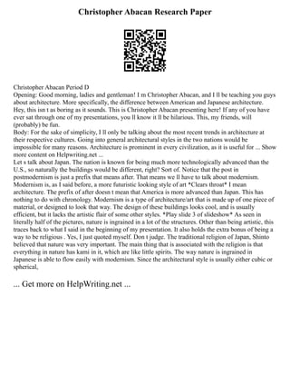 Christopher Abacan Research Paper
Christopher Abacan Period D
Opening: Good morning, ladies and gentleman! I m Christopher Abacan, and I ll be teaching you guys
about architecture. More specifically, the difference between American and Japanese architecture.
Hey, this isn t as boring as it sounds. This is Christopher Abacan presenting here! If any of you have
ever sat through one of my presentations, you ll know it ll be hilarious. This, my friends, will
(probably) be fun.
Body: For the sake of simplicity, I ll only be talking about the most recent trends in architecture at
their respective cultures. Going into general architectural styles in the two nations would be
impossible for many reasons. Architecture is prominent in every civilization, as it is useful for ... Show
more content on Helpwriting.net ...
Let s talk about Japan. The nation is known for being much more technologically advanced than the
U.S., so naturally the buildings would be different, right? Sort of. Notice that the post in
postmodernism is just a prefix that means after. That means we ll have to talk about modernism.
Modernism is, as I said before, a more futuristic looking style of art *Clears throat* I mean
architecture. The prefix of after doesn t mean that America is more advanced than Japan. This has
nothing to do with chronology. Modernism is a type of architecture/art that is made up of one piece of
material, or designed to look that way. The design of these buildings looks cool, and is usually
efficient, but it lacks the artistic flair of some other styles. *Play slide 3 of slideshow* As seen in
literally half of the pictures, nature is ingrained in a lot of the structures. Other than being artistic, this
traces back to what I said in the beginning of my presentation. It also holds the extra bonus of being a
way to be religious . Yes, I just quoted myself. Don t judge. The traditional religion of Japan, Shinto
believed that nature was very important. The main thing that is associated with the religion is that
everything in nature has kami in it, which are like little spirits. The way nature is ingrained in
Japanese is able to flow easily with modernism. Since the architectural style is usually either cubic or
spherical,
... Get more on HelpWriting.net ...
 