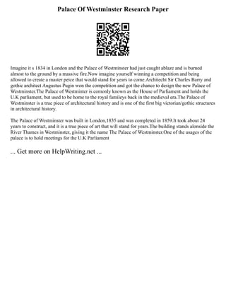 Palace Of Westminster Research Paper
Imagine it s 1834 in London and the Palace of Westminster had just caught ablaze and is burned
almost to the ground by a massive fire.Now imagine yourself winning a competition and being
allowed to create a master peice that would stand for years to come.Architecht Sir Charles Barry and
gothic architect Augustus Pugin won the competition and got the chance to design the new Palace of
Westminster.The Palace of Westminter is comonly known as the House of Parliament and holds the
U.K parliament, but used to be home to the royal famileys back in the medieval era.The Palace of
Westminster is a true piece of architectural history and is one of the first big victorian/gothic structures
in architectural history.
The Palace of Westminster was built in London,1835 and was completed in 1859.It took about 24
years to construct, and it is a true piece of art that will stand for years.The building stands alonside the
River Thames in Westminster, giving it the name The Palace of Westminster.One of the usages of the
palace is to hold meetings for the U.K Parliament
... Get more on HelpWriting.net ...
 