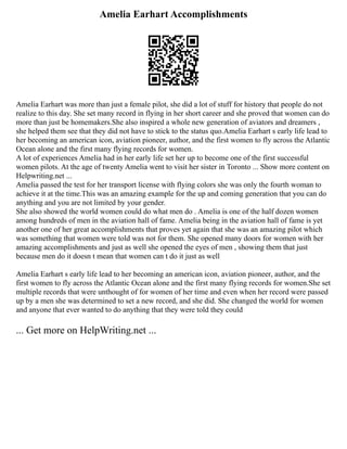 Amelia Earhart Accomplishments
Amelia Earhart was more than just a female pilot, she did a lot of stuff for history that people do not
realize to this day. She set many record in flying in her short career and she proved that women can do
more than just be homemakers.She also inspired a whole new generation of aviators and dreamers ,
she helped them see that they did not have to stick to the status quo.Amelia Earhart s early life lead to
her becoming an american icon, aviation pioneer, author, and the first women to fly across the Atlantic
Ocean alone and the first many flying records for women.
A lot of experiences Amelia had in her early life set her up to become one of the first successful
women pilots. At the age of twenty Amelia went to visit her sister in Toronto ... Show more content on
Helpwriting.net ...
Amelia passed the test for her transport license with flying colors she was only the fourth woman to
achieve it at the time.This was an amazing example for the up and coming generation that you can do
anything and you are not limited by your gender.
She also showed the world women could do what men do . Amelia is one of the half dozen women
among hundreds of men in the aviation hall of fame. Amelia being in the aviation hall of fame is yet
another one of her great accomplishments that proves yet again that she was an amazing pilot which
was something that women were told was not for them. She opened many doors for women with her
amazing accomplishments and just as well she opened the eyes of men , showing them that just
because men do it doesn t mean that women can t do it just as well
Amelia Earhart s early life lead to her becoming an american icon, aviation pioneer, author, and the
first women to fly across the Atlantic Ocean alone and the first many flying records for women.She set
multiple records that were unthought of for women of her time and even when her record were passed
up by a men she was determined to set a new record, and she did. She changed the world for women
and anyone that ever wanted to do anything that they were told they could
... Get more on HelpWriting.net ...
 