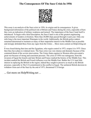 The Consequences Of The Suez Crisis In 1956
This essay is an analysis of the Suez crisis in 1956, its origins and its consequences. It gives
background information of the political role of Britain and France during the crisis, especially of how
they were an indication of military weakness and turmoil. The importance of the Suez Canal itself is
introduced. To begin with a brief description, the Suez Canal is one of the greatest engineering
achievements of modern civilization. More than 20,000 ships passed through it each year. Only one
mile long is the most important Watergate in the world. Additionally, the British police makers
remained determined to maintain as many of their imperialist interest in the Middle East as possible
and strongly defended these from any signs from the Unites ... Show more content on Helpwriting.net
...
It was closed during that time and the Egyptians, who regain control in 1973, reopen it in 1975. Since
then they have plans to widened more. The Suez crisis was very intense and dramatic because of the
contained threat of the soviets intervention. The Unites States against its Western allies prevented a
great war because of strong and consistent pressure. The crisis of 1956 was outrageous; from the
invasion of Egypt the Israelis and later Britain and France marked the history of the Middle East. This
incident marked the British and French influence over the Middle East. Rather the U.S. kept little
interest in replacing the British in the region, indeed they sought to preserve as much as the British
presence, especially in The U.S commitment to the conflict in Egypt. The unilateral British decision to
withdraw from east of the Suez by the end of 1971, threatened U.S foreign
... Get more on HelpWriting.net ...
 