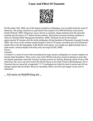Cause And Effect Of Tsunamis
On December 26th, 2004, one of the largest megathrust earthquakes ever recorded struck the coast of
Indonesia. The energy released was equivalent to the eruption of 23,000 Hiroshima sized atomic
bombs (Pickrell, 2005). Dangerous waves, known as tsunamis, began radiating from the epicenter
crashing into the shores of 11 Indian Ocean countries. Destruction occurred reaching countries in
Africa to Thailand (Risk Management Solutions, 2006). Thailand was hit by the tsunami
approximately 90 minutes after the initial earthquake, killing hundreds of thousands of people (Lusted,
2008). The waves of the tsunami reached heights of four to 39 meters, travelling up to five kilometers
inland. Due to the flat topography of the Banda Aceh region, wave height was approximately four to
eight meters, whereas height in the hilly areas was larger (Cluff, 2008).
Causes
Tsunamis
A tsunami is a series of waves that are produced by large oceanic earthquakes or volcanic eruptions at
tectonic plate boundaries. These waves may reach 100 feet and cause extensive damage in areas that
are densely populated, especially if proper warning systems are lacking. Reaching speeds of up to 500
miles/hour, the waves can travel across the Pacific Ocean in less than 24 hours (Ramalanjaona, 2011).
Tsunamis that are caused by a magnitude 7.5 7.8 earthquake are relatively local in nature and will not
damage regions that are distant. However, secondary effects can still cause trigger events such as
submarine
... Get more on HelpWriting.net ...
 