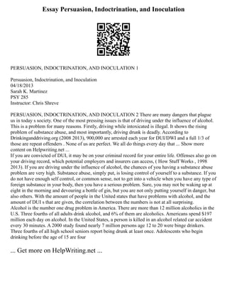 Essay Persuasion, Indoctrination, and Inoculation
PERSUASION, INDOCTRINATION, AND INOCULATION 1
Persuasion, Indoctrination, and Inoculation
04/18/2013
Sarah K. Martinez
PSY 285
Instructor: Chris Shreve
PERSUASION, INDOCTRINATION, AND INOCULATION 2 There are many dangers that plague
us in today s society. One of the most pressing issues is that of driving under the influence of alcohol.
This is a problem for many reasons. Firstly, driving while intoxicated is illegal. It shows the rising
problem of substance abuse, and most importantly, driving drunk is deadly. According to
Drinkinganddriving.org (2008 2013), 900,000 are arrested each year for DUI/DWI and a full 1/3 of
those are repeat offenders . None of us are perfect. We all do things every day that ... Show more
content on Helpwriting.net ...
If you are convicted of DUI, it may be on your criminal record for your entire life. Offenses also go on
your driving record, which potential employers and insurers can access, ( How Stuff Works , 1998
2013). If you are driving under the influence of alcohol, the chances of you having a substance abuse
problem are very high. Substance abuse, simply put, is losing control of yourself to a substance. If you
do not have enough self control, or common sense, not to get into a vehicle when you have any type of
foreign substance in your body, then you have a serious problem. Sure, you may not be waking up at
eight in the morning and devouring a bottle of gin, but you are not only putting yourself in danger, but
also others. With the amount of people in the United states that have problems with alcohol, and the
amount of DUI s that are given, the correlation between the numbers is not at all surprising.
Alcohol is the number one drug problem in America. There are more than 12 million alcoholics in the
U.S. Three fourths of all adults drink alcohol, and 6% of them are alcoholics. Americans spend $197
million each day on alcohol. In the United States, a person is killed in an alcohol related car accident
every 30 minutes. A 2000 study found nearly 7 million persons age 12 to 20 were binge drinkers.
Three fourths of all high school seniors report being drunk at least once. Adolescents who begin
drinking before the age of 15 are four
... Get more on HelpWriting.net ...
 
