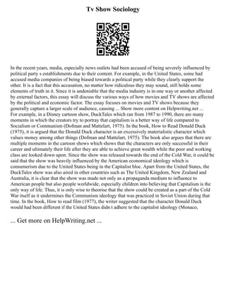 Tv Show Sociology
In the recent years, media, especially news outlets had been accused of being severely influenced by
political party s establishments due to their content. For example, in the United States, some had
accused media companies of being biased towards a political party while they clearly support the
other. It is a fact that this accusation, no matter how ridiculous they may sound, still holds some
elements of truth in it. Since it is undeniable that the media industry is in one way or another affected
by external factors, this essay will discuss the various ways of how movies and TV shows are affected
by the political and economic factor. The essay focuses on movies and TV shows because they
generally capture a larger scale of audience, causing ... Show more content on Helpwriting.net ...
For example, in a Disney cartoon show, DuckTales which ran from 1987 to 1990, there are many
moments in which the creators try to portray that capitalism is a better way of life compared to
Socialism or Communism (Dofman and Mattelart, 1975). In the book, How to Read Donald Duck
(1975), it is argued that the Donald Duck character is an excessively materialistic character which
values money among other things (Dofman and Mattelart, 1975). The book also argues that there are
multiple moments in the cartoon shows which shows that the characters are only successful in their
career and ultimately their life after they are able to achieve great wealth while the poor and working
class are looked down upon. Since the show was released towards the end of the Cold War, it could be
said that the show was heavily influenced by the American economical ideology which is
consumerism due to the United States being in the Capitalist bloc. Apart from the United States, the
DuckTales show was also aired in other countries such as The United Kingdom, New Zealand and
Australia, it is clear that the show was made not only as a propaganda medium to influence to
American people but also people worldwide, especially children into believing that Capitalism is the
only way of life. Thus, it is only wise to theorise that the show could be created as a part of the Cold
War itself as it undermines the Communism ideology that was practiced in Soviet Union during that
time. In the book, How to read film (1977), the writer suggested that the character Donald Duck
would had been different if the United States didn t adhere to the capitalist ideology (Monaco,
... Get more on HelpWriting.net ...
 