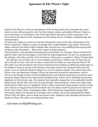 Ignorance In Elie Wiesel s Night
Night by Elie Wiesel is written in remembrance of the Jewish people and to remember the crimes
where not only inflicted upon the Jews, but their religion, culture, and tradition (Wiesel). Night is a
novel consisting of several themes. One of the major theme statements is risks of ignorance. Elie
Wiesel shows the theme of risks of ignorance by the literary devices of ellipses, foreshadowing, and
characterization.
To begin with, ellipses are shown several times through the course of the story relating back to the
theme of ignorance. Ellipses is a pause in thought that is understandable using context. Wiesel uses
ellipsis when the Jews had to follow multiple edits; first the Jews were prohibited from leaving their
residences under the penalty ... Show more content on Helpwriting.net ...
Characterization is the description both physically and mentally of a character. Wiesel worked in the
dead of winter when his foot began to swell from the frigid temperatures. He then was transported to
the infirmary where they put him in bed with sheets, which came as a surprise to Wiesel. He described
....the infirmary [as] not bad at all: we were entitled to good bread, a thicker soup. No more bell, no
more roll call, no more work and was able to send food to his father on a rare occasion (Wiesel 78).
The author uses characterization when Eliezer transitions from working in subfreezing temperatures in
the middle of winter to staying in the infirmary where they treat his leg. Characterization gives the
reader s ways in which the character changes in a novel or remains constant. This section shows how
Eliezer views and ideals have changed. Eliezer has drastically lowered his expectations, which is
shown by the thought of sheets on his bed lightening his mood. Before being sent to Auschwitz such a
minuscule thing would not have dramatically changed his day. Eliezer who is skeletally thin becomes
alighted to be fed a thicker soup. This character has drastically changed due to the undeniably horrific
things Eliezer and the other Jews have been put through. Characterization is shown once again when
Wiesel and his father arrive at Appelplatz. Eliezer s father moans about being unable to keep on living
and continues to struggle between life and death. Once the alarm sounds the prisoners are sent to the
blocks where Eliezer sleeps, forgetting his father. Wiesel denied his responsibilities despite [him
knowing his father] was running out of strength, close to death, and yet [he] abandoned [his father]
(Wiesel 106). His father, close to death, has become weak, frightened, and vulnerable and becomes a
burden to Wiesel. The author uses characterization when
... Get more on HelpWriting.net ...
 
