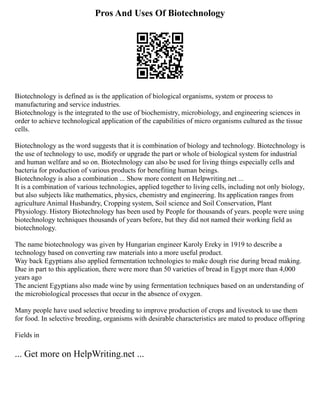 Pros And Uses Of Biotechnology
Biotechnology is defined as is the application of biological organisms, system or process to
manufacturing and service industries.
Biotechnology is the integrated to the use of biochemistry, microbiology, and engineering sciences in
order to achieve technological application of the capabilities of micro organisms cultured as the tissue
cells.
Biotechnology as the word suggests that it is combination of biology and technology. Biotechnology is
the use of technology to use, modify or upgrade the part or whole of biological system for industrial
and human welfare and so on. Biotechnology can also be used for living things especially cells and
bacteria for production of various products for benefiting human beings.
Biotechnology is also a combination ... Show more content on Helpwriting.net ...
It is a combination of various technologies, applied together to living cells, including not only biology,
but also subjects like mathematics, physics, chemistry and engineering. Its application ranges from
agriculture Animal Husbandry, Cropping system, Soil science and Soil Conservation, Plant
Physiology. History Biotechnology has been used by People for thousands of years. people were using
biotechnology techniques thousands of years before, but they did not named their working field as
biotechnology.
The name biotechnology was given by Hungarian engineer Karoly Ereky in 1919 to describe a
technology based on converting raw materials into a more useful product.
Way back Egyptians also applied fermentation technologies to make dough rise during bread making.
Due in part to this application, there were more than 50 varieties of bread in Egypt more than 4,000
years ago
The ancient Egyptians also made wine by using fermentation techniques based on an understanding of
the microbiological processes that occur in the absence of oxygen.
Many people have used selective breeding to improve production of crops and livestock to use them
for food. In selective breeding, organisms with desirable characteristics are mated to produce offspring
Fields in
... Get more on HelpWriting.net ...
 