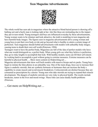 Teen Magazine Advertisements
The whole world has seen ads in magazines where the attractive blond haired person is showing off a
bathing suit and a beefy man is looking right at her. Ads like these are misleading due to the impact
they put in teen minds. Young teenagers and boys are influenced everyday by these advertisements.
Young woman wants to be slimmer and look attractive, the truth is modeling in teen magazine ads
have harmful body images. The figures seen in magazine advertisements drive young woman and
young boys to put their own body at risk and go beyond what is healthy to attain a certain image of
perfection. Teen magazines should forbid advertisements with models with unhealthy body images,
causing teens to doubt their own self worth (Peterson, 1994).
Teenagers want to have the perfect body, Magazines are full of the idea of perfect models who have
what one would distinguish us, a perfect body. When young girls see what they believe is perfection,
they go to risky lengths to accomplish that look. With healthy models, teens can lift their self esteem
by working hard to accomplish a goal without going to extreme measures. Extreme measures can be
harmful to physical health. ... Show more content on Helpwriting.net ...
Magazine advertisements that show well built models with massive biceps and six packs. Young boys
begin to imitate the false photos in an unhealthy way. One of the main drugs, boys use to increase their
figure is anabolic steroids, that are synthetic hormone or hormones that can increase the body s
capability to create muscle and avoid muscle breakdown. Corticosteroids are distinct because they are
consumed as prescriptions by a doctor. Young men who take steroids are trying to expand their muscle
development. The dangers of anabolic steroids are very risky to physical health. The results include
breakouts, tumor in the liver and mood swings. These risks can cause deadly health problems
(Peterson,
... Get more on HelpWriting.net ...
 