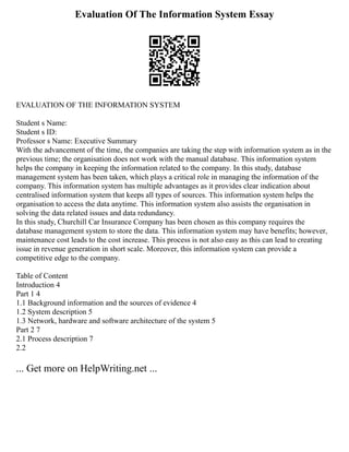Evaluation Of The Information System Essay
EVALUATION OF THE INFORMATION SYSTEM
Student s Name:
Student s ID:
Professor s Name: Executive Summary
With the advancement of the time, the companies are taking the step with information system as in the
previous time; the organisation does not work with the manual database. This information system
helps the company in keeping the information related to the company. In this study, database
management system has been taken, which plays a critical role in managing the information of the
company. This information system has multiple advantages as it provides clear indication about
centralised information system that keeps all types of sources. This information system helps the
organisation to access the data anytime. This information system also assists the organisation in
solving the data related issues and data redundancy.
In this study, Churchill Car Insurance Company has been chosen as this company requires the
database management system to store the data. This information system may have benefits; however,
maintenance cost leads to the cost increase. This process is not also easy as this can lead to creating
issue in revenue generation in short scale. Moreover, this information system can provide a
competitive edge to the company.
Table of Content
Introduction 4
Part 1 4
1.1 Background information and the sources of evidence 4
1.2 System description 5
1.3 Network, hardware and software architecture of the system 5
Part 2 7
2.1 Process description 7
2.2
... Get more on HelpWriting.net ...
 
